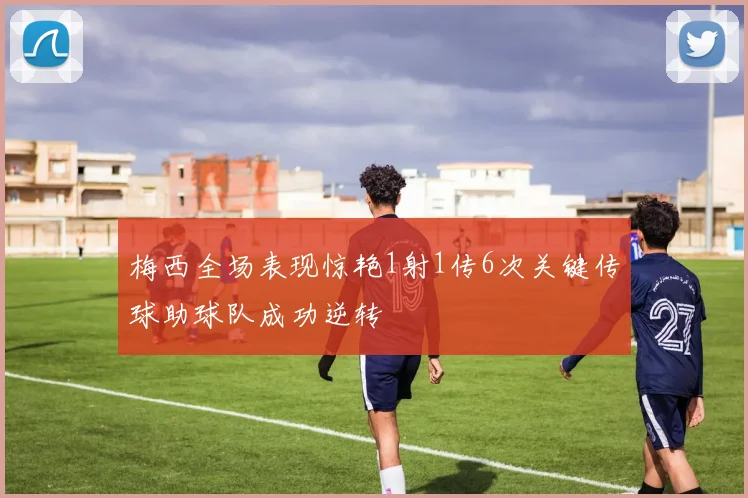 梅西全场表现惊艳1射1传6次关键传球助球队成功逆转