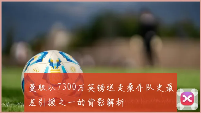 曼联以7300万英镑送走桑乔队史最差引援之一的背影解析
