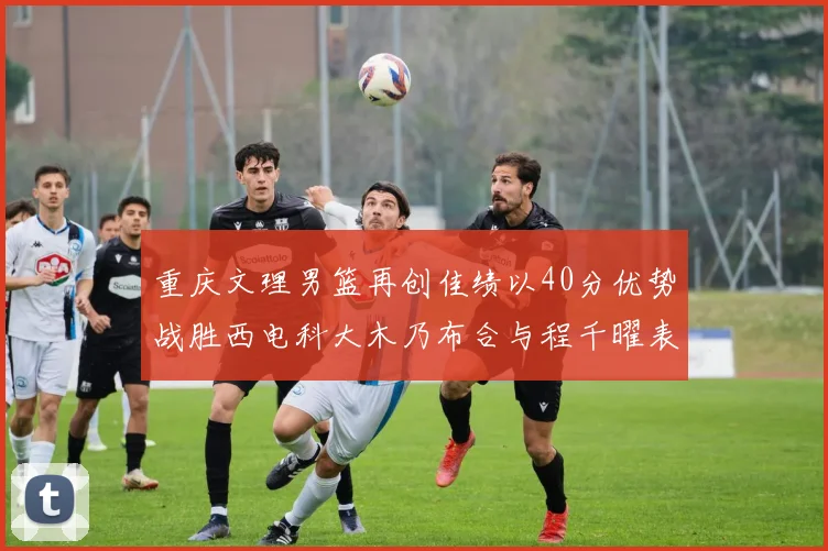 重庆文理男篮再创佳绩以40分优势战胜西电科大木乃布合与程千曜表现出色