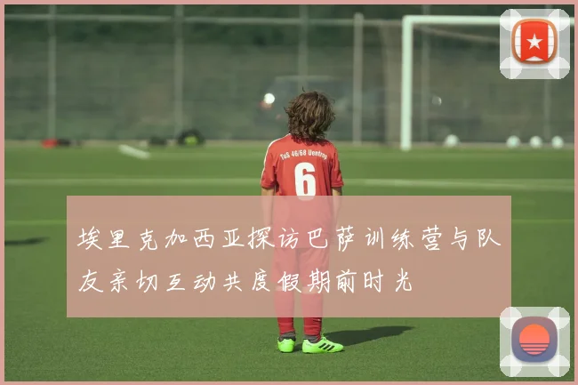 埃里克加西亚探访巴萨训练营与队友亲切互动共度假期前时光
