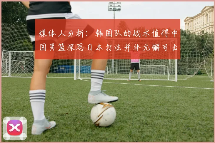 媒体人分析：韩国队的战术值得中国男篮深思日本打法并非无懈可击