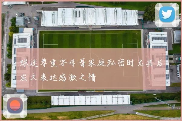 球迷尊重字母哥家庭私密时光其后发文表达感激之情