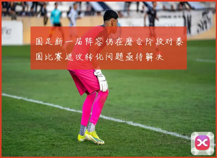 国足新一届阵容仍在磨合阶段对泰国比赛进攻转化问题亟待解决