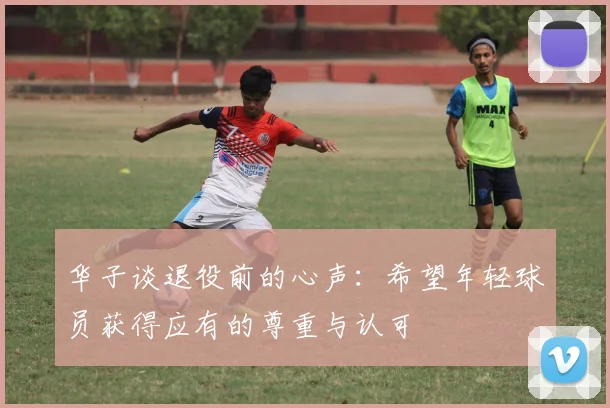 华子谈退役前的心声：希望年轻球员获得应有的尊重与认可