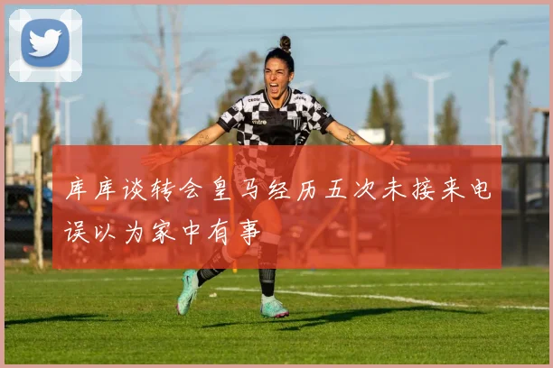 库库谈转会皇马经历五次未接来电误以为家中有事
