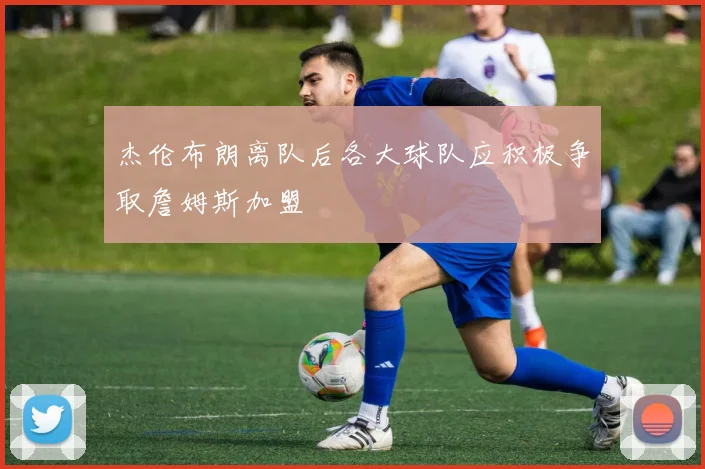 杰伦布朗离队后各大球队应积极争取詹姆斯加盟
