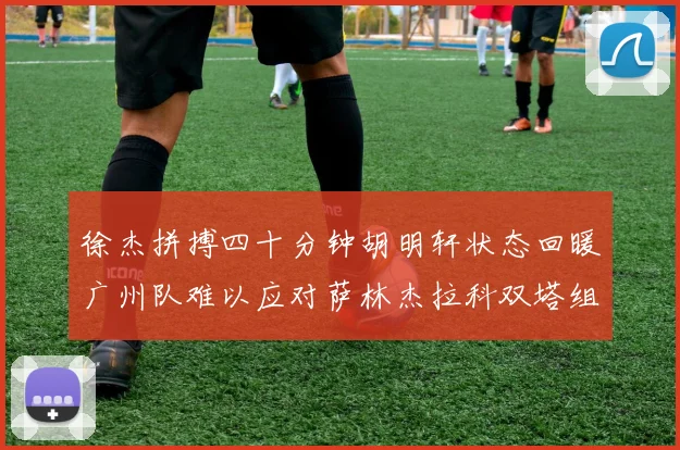 徐杰拼搏四十分钟胡明轩状态回暖广州队难以应对萨林杰拉科双塔组合