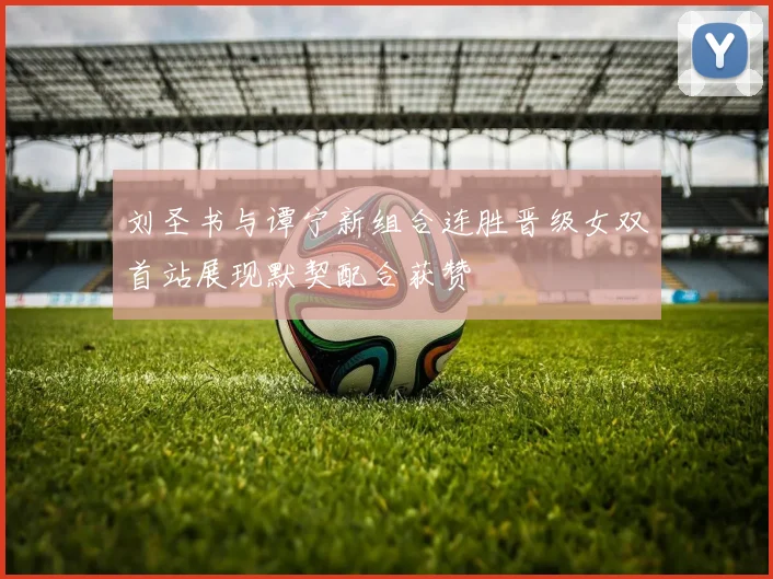 刘圣书与谭宁新组合连胜晋级女双首站展现默契配合获赞