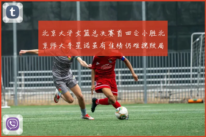 北京大学女篮总决赛首回合小胜北京师大李星诺虽有佳绩仍难挽败局