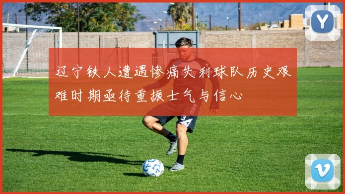 辽宁铁人遭遇惨痛失利球队历史艰难时期亟待重振士气与信心