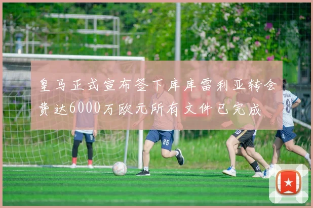 皇马正式宣布签下库库雷利亚转会费达6000万欧元所有文件已完成