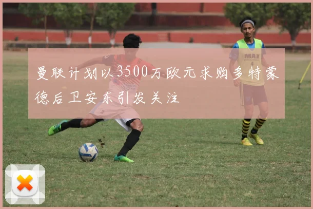 曼联计划以3500万欧元求购多特蒙德后卫安东引发关注