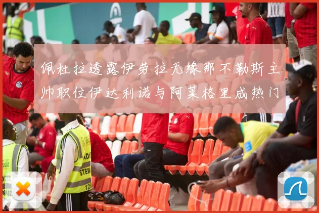 佩杜拉透露伊劳拉无缘那不勒斯主帅职位伊达利诺与阿莱格里成热门候选人