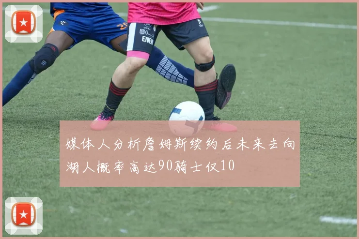 媒体人分析詹姆斯续约后未来去向湖人概率高达90骑士仅10