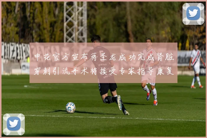 申花官方宣布蒋圣龙成功完成肾脏穿刺引流手术将接受专家指导康复治疗