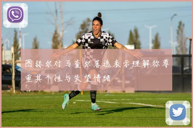 图赫尔对马奎尔落选表示理解称尊重其个性与失望情绪
