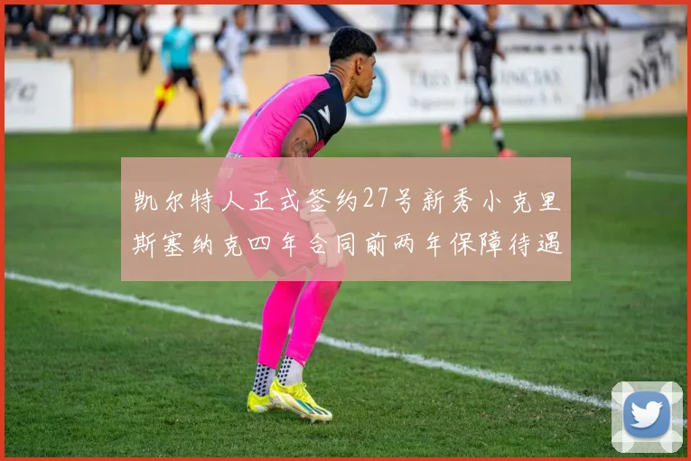 凯尔特人正式签约27号新秀小克里斯塞纳克四年合同前两年保障待遇明确