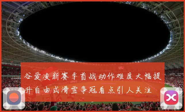 谷爱凌新赛季首战动作难度大幅提升自由式滑雪争冠看点引人关注